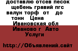 доставлю отсев.песок.щебень.гравий.пгс.валун.торф. от 1 до 13 тонн › Цена ­ 1 000 - Ивановская обл., Иваново г. Авто » Услуги   